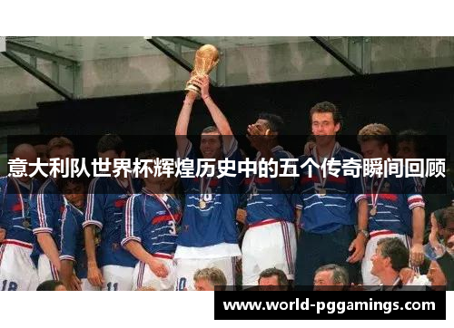 意大利队世界杯辉煌历史中的五个传奇瞬间回顾