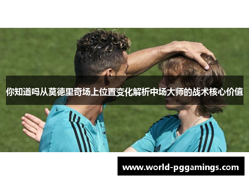 你知道吗从莫德里奇场上位置变化解析中场大师的战术核心价值