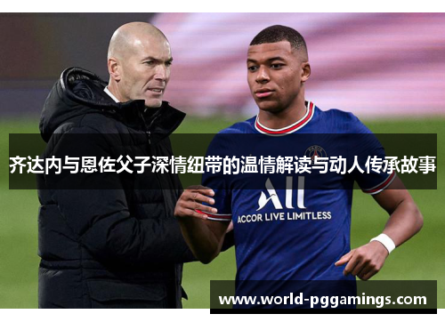 齐达内与恩佐父子深情纽带的温情解读与动人传承故事