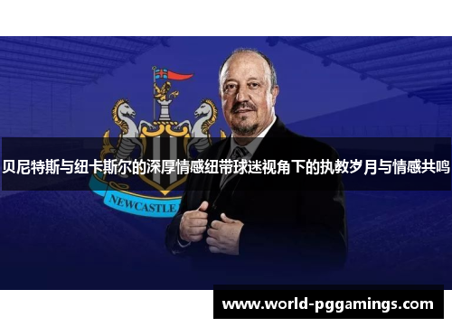 贝尼特斯与纽卡斯尔的深厚情感纽带球迷视角下的执教岁月与情感共鸣 贝尼特斯与纽卡斯尔的深厚情感纽带球迷视角下的执教岁月与情感共鸣