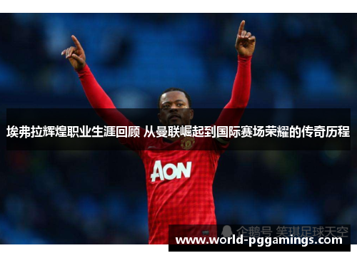 埃弗拉辉煌职业生涯回顾 从曼联崛起到国际赛场荣耀的传奇历程