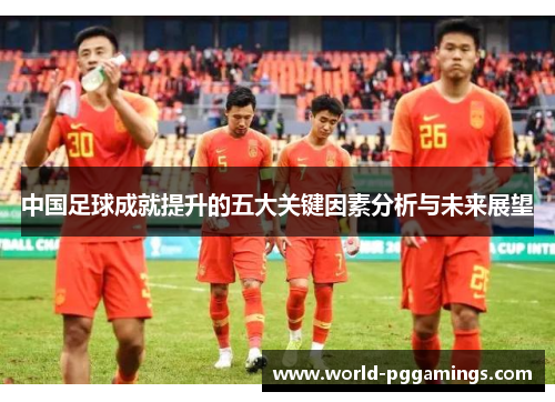 中国足球成就提升的五大关键因素分析与未来展望 中国足球成就提升的五大关键因素分析与未来展望