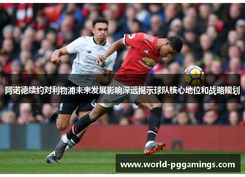 阿诺德续约对利物浦未来发展影响深远揭示球队核心地位和战略规划
