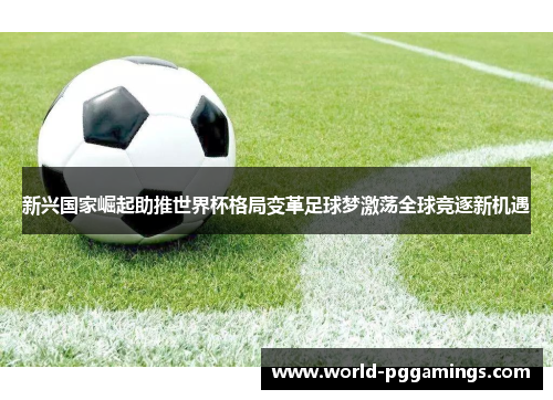 新兴国家崛起助推世界杯格局变革足球梦激荡全球竞逐新机遇 新兴国家崛起助推世界杯格局变革足球梦激荡全球竞逐新机遇