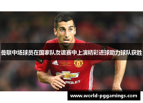 曼联中场球员在国家队友谊赛中上演精彩进球助力球队获胜 曼联中场球员在国家队友谊赛中上演精彩进球助力球队获胜