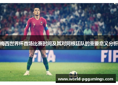 梅西世界杯首场比赛时间及其对阿根廷队的重要意义分析